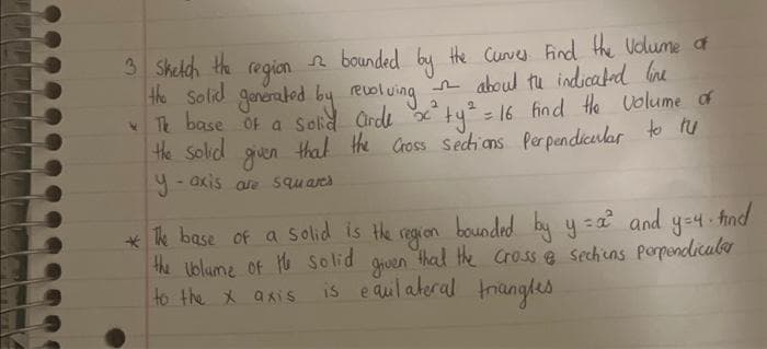 3 Sketch the
region
the solid generated by revolving
2
2
2 bounded by the Curves Find the volume of
about the indicated line
The base of a solid airde x² + y² = 16 find the volume of
the solid given that the cross sections Perpendicular to tu
y-axis are squares
*The base of a solid is the
find
bounded by y=a² and
region
y = 4.
the volume of the solid given that the cross & Sections perpendicular
is equilateral triangles
to the x axis