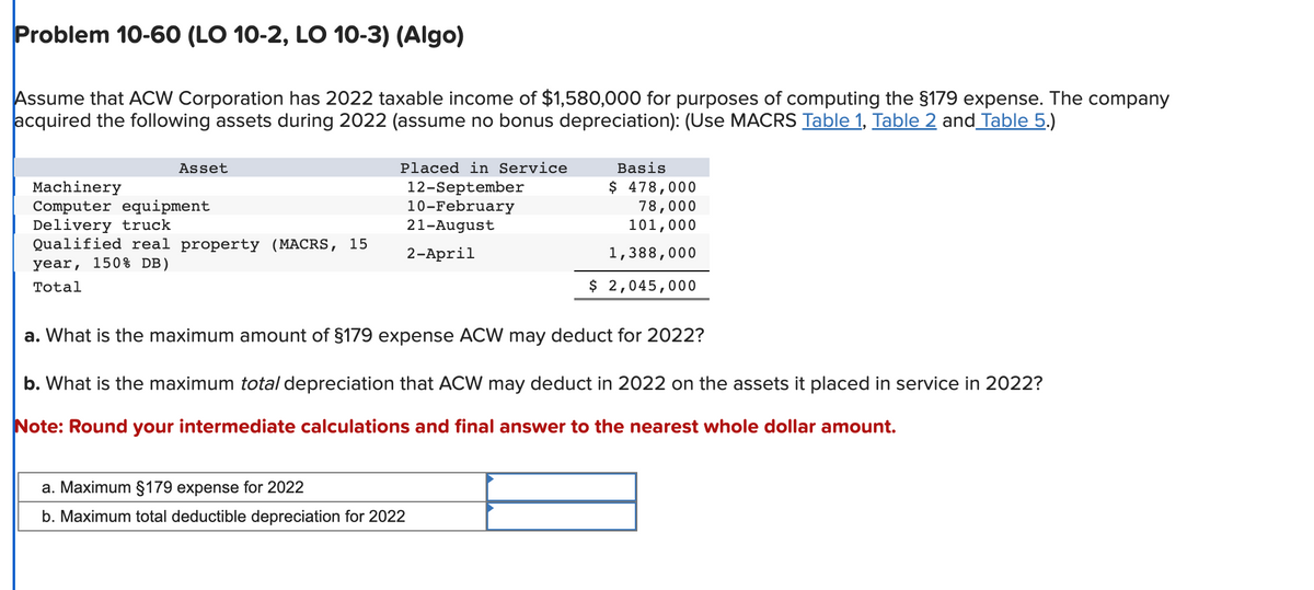 Problem 10-60 (LO 10-2, LO 10-3) (Algo)
Assume that ACW Corporation has 2022 taxable income of $1,580,000 for purposes of computing the §179 expense. The company
acquired the following assets during 2022 (assume no bonus depreciation): (Use MACRS Table 1, Table 2 and Table 5.)
Asset
Machinery
Computer equipment
Delivery truck
Qualified real property (MACRS, 15
year, 150% DB)
Total
Placed in Service
12-September
10-February
21-August
2-April
Basis
$ 478,000
78,000
101,000
1,388,000
$ 2,045,000
a. What is the maximum amount of §179 expense ACW may deduct for 2022?
b. What is the maximum total depreciation that ACW may deduct in 2022 on the assets it placed in service in 2022?
Note: Round your intermediate calculations and final answer to the nearest whole dollar amount.
a. Maximum §179 expense for 2022
b. Maximum total deductible depreciation for 2022