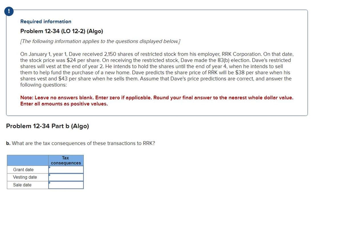 Required information
Problem 12-34 (LO 12-2) (Algo)
[The following information applies to the questions displayed below.]
On January 1, year 1, Dave received 2,150 shares of restricted stock from his employer, RRK Corporation. On that date,
the stock price was $24 per share. On receiving the restricted stock, Dave made the 83(b) election. Dave's restricted
shares will vest at the end of year 2. He intends to hold the shares until the end of year 4, when he intends to sell
them to help fund the purchase of a new home. Dave predicts the share price of RRK will be $38 per share when his
shares vest and $43 per share when he sells them. Assume that Dave's price predictions are correct, and answer the
following questions:
Note: Leave no answers blank. Enter zero if applicable. Round your final answer to the nearest whole dollar value.
Enter all amounts as positive values.
Problem 12-34 Part b (Algo)
b. What are the tax consequences of these transactions to RRK?
Grant date
Vesting date
Sale date
Tax
consequences