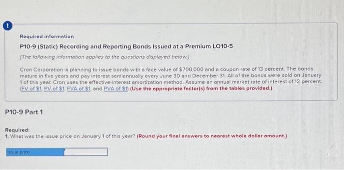 Required information.
P10-9 (Static) Recording and Reporting Bonds Issued at a Premium LO10-5
[The following information applies to the questions displayed below.]
Cron Corporation is planning to issue bonds with a face value of $700,000 and a coupon rate of 13 percent. The bonds
mature in five years and pay interest semiannually every June 30 and December 31. All of the bonds were sold on January
1 of this year. Cron uses the effective-interest amortization method. Assume an annual market rate of interest of 12 percent.
(FV of $1. PV of $1, EVA of $1. and PVA of $1) (Use the appropriate factor(s) from the tables provided.)
P10-9 Part 1
Required:
1. What was the issue price on January 1 of this year? (Round your final answers to nearest whole dollar amount.)
Issue price