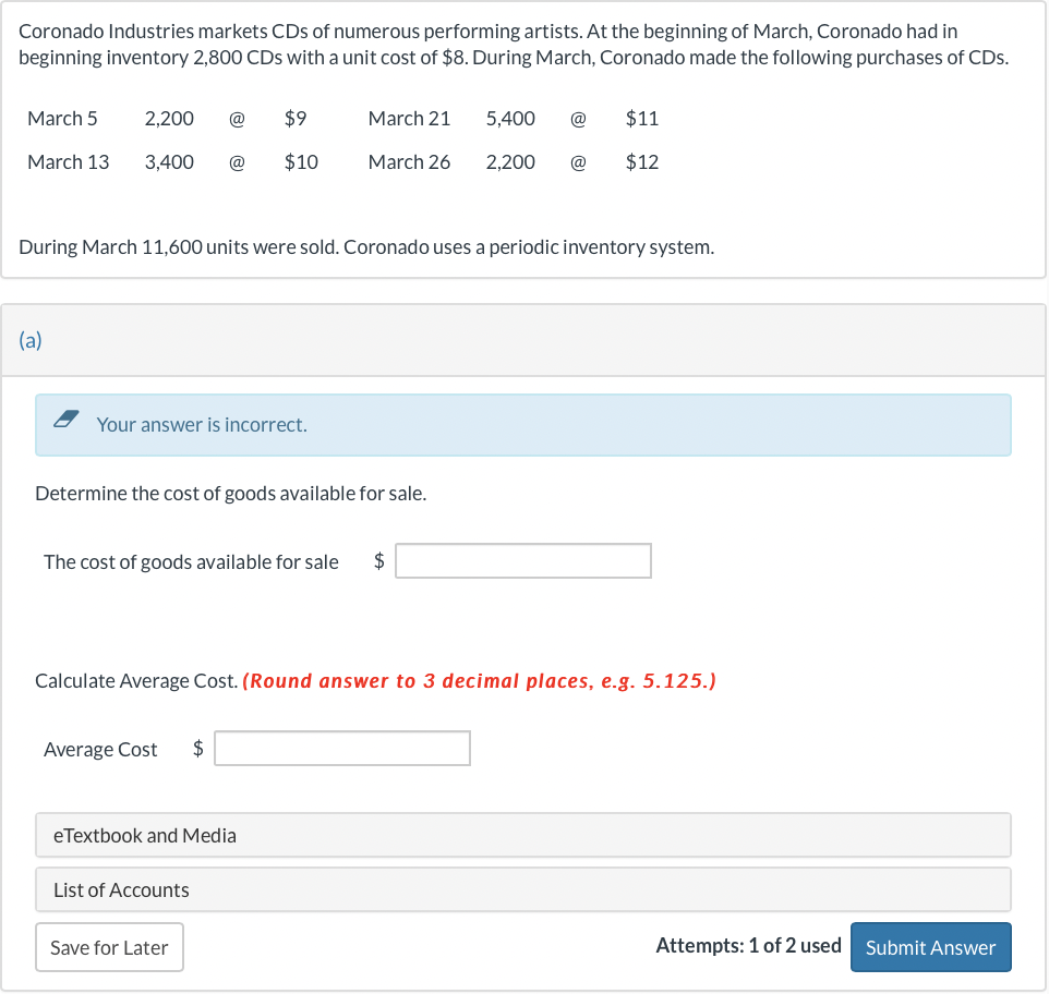 Coronado Industries markets CDs of numerous performing artists. At the beginning of March, Coronado had in
beginning inventory 2,800 CDs with a unit cost of $8. During March, Coronado made the following purchases of CDs.
March 5
March 13
2,200 @
$9
3,400 @ $10
(a)
Your answer is incorrect.
During March 11,600 units were sold. Coronado uses a periodic inventory system.
Determine the cost of goods available for sale.
March 21
The cost of goods available for sale $
Average Cost $
March 26
eTextbook and Media
List of Accounts
Calculate Average Cost. (Round answer to 3 decimal places, e.g. 5.125.)
Save for Later
5,400 @
2,200 @
$11
$12
Attempts: 1 of 2 used Submit Answer