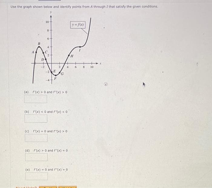 Use the graph shown below and identify points from A through I that satisfy the given conditions.
B
15
10-
8
-2E
2
G
4
(a) f(x) > 0 and F"(x) > 0
(b) f(x) < 0 and F"(x) < 0
(c) f'(x) = 0 and F"(x) > 0
(d) f(x) > 0 and F"(x) = 0
(e) f'(x)= 0 and F"(x)=0
y = f(x)
H
6
8
10