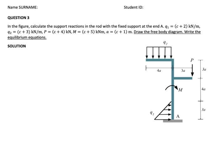 Student ID:
Name SURNAME:
QUESTION 3
In the figure, calculate the support reactions in the rod with the fixed support at the end A. q₁ = (c + 2) kN/m,
92 = (c + 3) kN/m, P = (c + 4) kN, M = (c + 5) kNm, a = (c + 1) m. Draw the free body diagram. Write the
equilibrium equations.
92
SOLUTION
ㅏ
9₁
4a
3a
M
P
3a
+
4a
+
3a
F