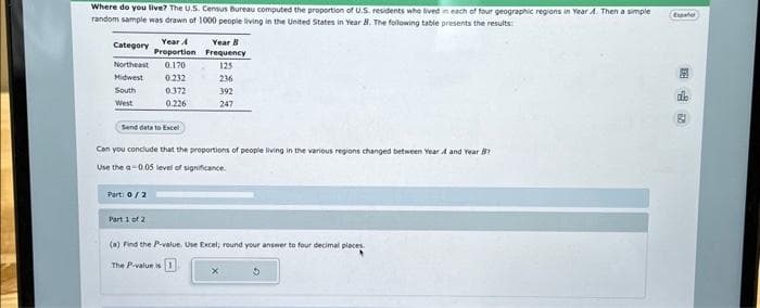 Where do you live? The U.S. Census Bureau computed the proportion of U.S. residents who lived in each of four geographic regions in Year A. Then a simple
random sample was drawn of 1000 people living in the United States in Year B. The following table presents the results:
Category
Northeast 0.170
Midwest 0.232
South
0.372
West
0.226
Year A
Proportion
Send data to Excel
Part: 0/2
Can you conclude that the proportions of people living in the various regions changed between Year A and Year?
Use the a-0.05 level of significance.
Part 1 of 2
Year B
Frequency
125
236
392
247
(a) Find the P-value. Use Excel; round your answer to four decimal places.
The P-value is
5
Exper
20
