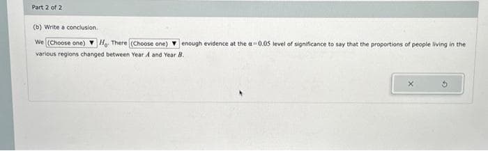 Part 2 of 2
(b) Write a conclusion.
We (Choose one) Ho. There (Choose one) enough evidence at the a-0.05 level of significance to say that the proportions of people living in the
various regions changed between Year A and Year B.