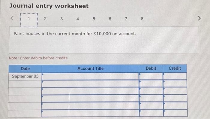 Journal entry worksheet
<
2 3
Paint houses in the current month for $10,000 on account.
Note: Enter debits before credits.
Date
September 03
4 5 6 7
Account Title
8
Debit
Credit
L