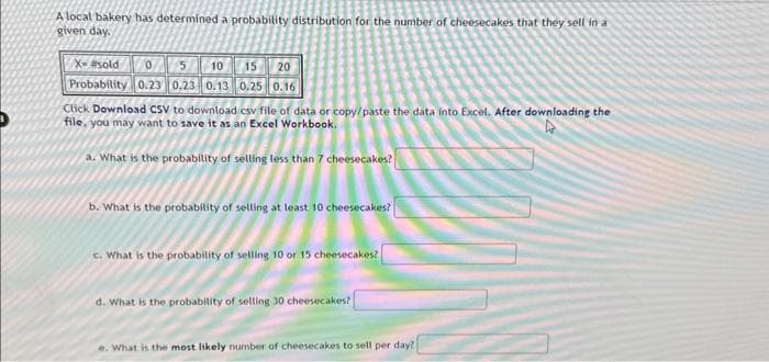 A local bakery has determined a probability distribution for the number of cheesecakes that they sell in a
given day.
X- #sold
15 20
0 5 10
Probability 0.23 0.23 0.13 0.25 0.16
Click Download CSV to download csv file of data or copy/paste the data into Excel. After downloading the
file, you may want to save it as an Excel Workbook.
a. What is the probability of selling less than 7 cheesecakes?
b. What is the probability of selling at least 10 cheesecakes?
c. What is the probability of selling 10 or 15 cheesecakes?
d. What is the probability of selling 30 cheesecakes?
e. What is the most likely number of cheesecakes to sell per day?