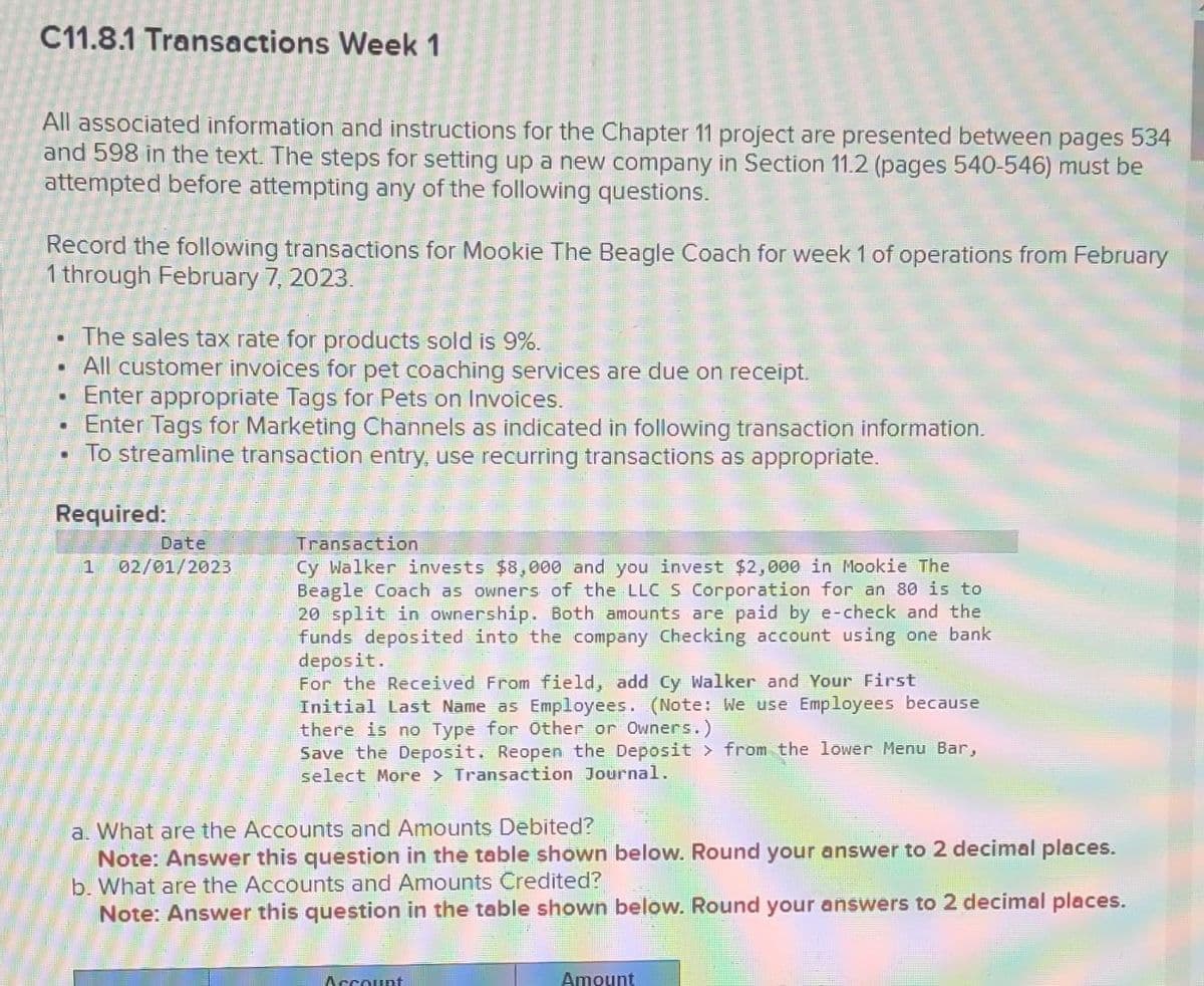 C11.8.1 Transactions Week 1
All associated information and instructions for the Chapter project are presented between pages 534
and 598 in the text. The steps for setting up a new company in Section 11.2 (pages 540-546) must be
attempted before attempting any of the following questions.
Record the following transactions for Mookie The Beagle Coach for week 1 of operations from February
1 through February 7, 2023.
• The sales tax rate for products sold is 9%.
• All customer invoices for pet coaching services are due on receipt.
.
• Enter appropriate Tags for Pets on Invoices.
• Enter Tags for Marketing Channels as indicated in following transaction information.
To streamline transaction entry, use recurring transactions as appropriate.
Required:
.
1
Date
02/01/2023
Transaction
Cy Walker invests $8,000 and you invest $2,000 in Mookie The
Beagle Coach as owners of the LLC S Corporation for an 80 is to
20 split in ownership. Both amounts are paid by e-check and the
funds deposited into the company Checking account using one bank
deposit.
For the Received From field, add Cy Walker and Your First
Initial Last Name as Employees. (Note: We use Employees because
there is no Type for Other or Owners.)
Save the Deposit. Reopen the Deposit > from the lower Menu Bar,
select More > Transaction Journal.
a. What are the Accounts and Amounts Debited?
Note: Answer this question in the table shown below. Round your answer to 2 decimal places.
b. What are the Accounts and Amounts Credited?
Note: Answer this question in the table shown below. Round your answers to 2 decimal places.
Account
Amount