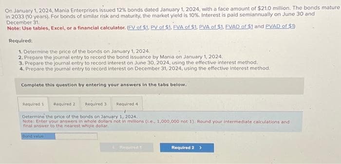 On January 1, 2024, Mania Enterprises issued 12% bonds dated January 1, 2024, with a face amount of $21.0 million. The bonds mature
in 2033 (10 years). For bonds of similar risk and maturity, the market yield is 10%. Interest is paid semiannually on June 30 and
December 31.
Note: Use tables, Excel, or a financial calculator. (FV of $1. PV of $1. FVA of $1. PVA of $1. EVAD of $1 and PVAD of $1)
Required:
1. Determine the price of the bonds on January 1, 2024.
2. Prepare the journal entry to record the bond issuance by Mania on January 1, 2024.
3. Prepare the journal entry to record interest on June 30, 2024, using the effective interest method.
4. Prepare the journal entry to record interest on December 31, 2024, using the effective interest method.
Complete this question by entering your answers in the tabs below.
Required 1 Required 2 Required 3 Required 4
Determine the price of the bonds on January 1, 2024.
Note: Enter your answers in whole dollars not in millions (i.e., 1,000,000 not 1). Round your intermediate calculations and
final answer to the nearest whole dollar.
Bond value
Required 2 >