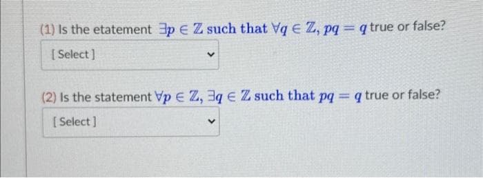 (1) Is the etatement 3p € Z such that Vq € Z, pq = q true or false?
[Select]
V
(2) Is the statement Vp EZ, 3q € Z such that pq = q true or false?
[Select]