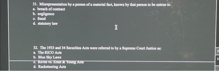 31. Misrepresentation by a person of a material fact, known by that person to be untrue is:
a. breach of contract
b. negligence
c. fraud
d. statutory law
32. The 1933 and 34 Securities Acts were referred to by a Supreme Court Justice as:
a. The RICO Acts
b. Blue Sky Laws
c. Reves vs. Ernst & Young Acts
d. Racketeering Acts
F
5