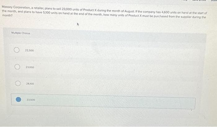 Massey Corporation, a retailer, plans to sell 23,000 units of Product X during the month of August. If the company has 4,600 units on hand at the start of
the month, and plans to have 5,100 units on hand at the end of the month, how many units of Product X must be purchased from the supplier during the
month?
Multiple Choice
22.500
23.000
28,100
23,500
SUB