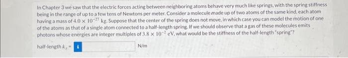 In Chapter 3 we saw that the electric forces acting between neighboring atoms behave very much like springs, with the spring stiffness
being in the range of up to a few tens of Newtons per meter. Consider a molecule made up of two atoms of the same kind, each atom
having a mass of 4.0 x 10-27 kg. Suppose that the center of the spring does not move, in which case you can model the motion of one
of the atoms as that of a single atom connected to a half-length spring. If we should observe that a gas of these molecules emits
photons whose energies are integer multiples of 3.8 x 102 eV, what would be the stiffness of the half-length "spring"?
half-length k,
N/m