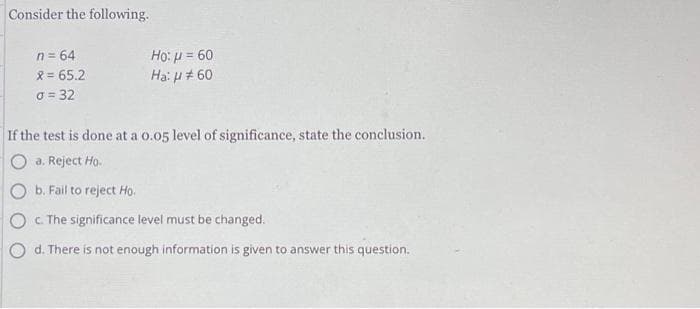 Consider the following.
n = 64
X = 65.2
o = 32
Ho: μ = 60
Ha: μ #60
If the test is done at a 0.05 level of significance, state the conclusion.
O a. Reject Ho.
b. Fail to reject Ho.
c. The significance level must be changed.
d. There is not enough information is given to answer this question.