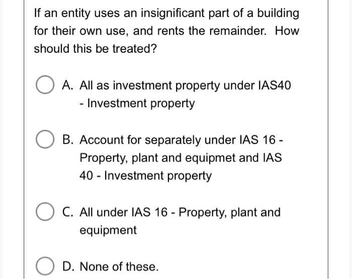 If an entity uses an insignificant part of a building
for their own use, and rents the remainder. How
should this be treated?
O A. All as investment property under IAS40
- Investment property
B. Account for separately under IAS 16 -
Property, plant and equipmet and IAS
40 - Investment property
OC. All under IAS 16 - Property, plant and
equipment
D. None of these.