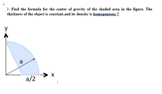 4.
3. Find the formula for the center of gravity of the shaded area in the figure. The
thickness of the object is constant.and its density is homogeneous ?
Y
a
a/2
> X
I