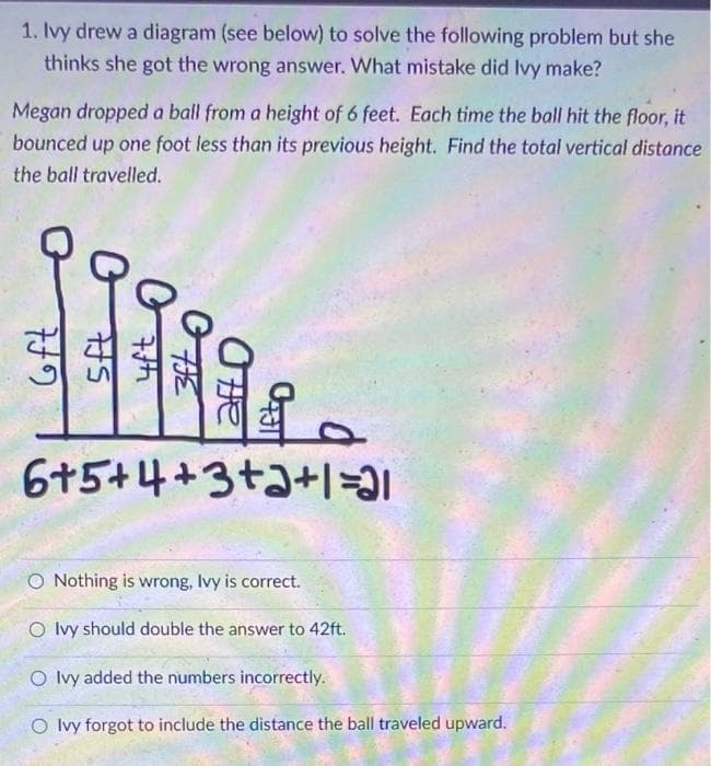 1. Ivy drew a diagram (see below) to solve the following problem but she
thinks she got the wrong answer. What mistake did Ivy make?
Megan dropped a ball from a height of 6 feet. Each time the ball hit the floor, it
bounced up one foot less than its previous height. Find the total vertical distance
the ball travelled.
Geft
05
7th
OFFE
Offe
团。
6+5+4+3+2+1=31
O Nothing is wrong, Ivy is correct.
O Ivy should double the answer to 42ft.
O Ivy added the numbers incorrectly.
O Ivy forgot to include the distance the ball traveled upward.