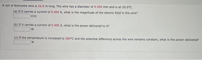 A coil of Nichrome wire is 22.0 m long. The wire has a diameter of 0.350 mm and is at 20.0°C.
(a) If it carries a current of 0.400 A, what is the magnitude of the electric field in the wire?
V/m
(b) If it carries a current of 0.400 A, what is the power delivered to it?
W
(c) If the temperature is increased to 360°C and the potential difference across the wire remains constant, what is the power delivered?
W