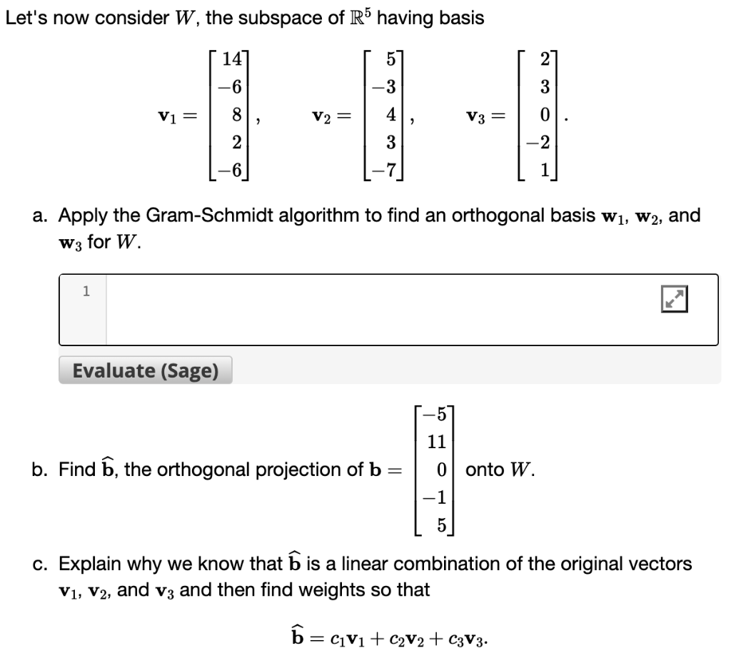 Let's now consider W, the subspace of R5 having basis
V1 =
1
14
-6
Evaluate (Sage)
8
2
V2 =
-3
4
3
6=
a. Apply the Gram-Schmidt algorithm to find an orthogonal basis w₁, W2, and
W3 for W
"
b. Find 6, the orthogonal projection of b =
V3 =
2
3
0
-2
11
-1
0 onto W.
-1
5
c. Explain why we know that is a linear combination of the original vectors
V₁, V2, and v3 and then find weights so that
= C1V1 + C₂V2 + C3V3.