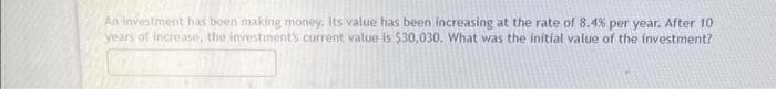 An investment has been making money. Its value has been increasing at the rate of 8.4% per year. After 10
years of increase, the investment's current value is $30,030. What was the initial value of the investment?