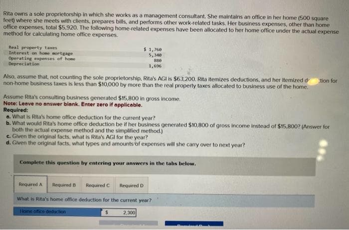 Rita owns a sole proprietorship in which she works as a management consultant. She maintains an office in her home (500 square
feet) where she meets with clients, prepares bills, and performs other work-related tasks. Her business expenses, other than home
office expenses, total $5,920. The following home-related expenses have been allocated to her home office under the actual expense
method for calculating home office expenses.
Real property taxes
Interest on home mortgage
Operating expenses of home
Depreciation
Also, assume that, not counting the sole proprietorship, Rita's AGI is $63,200. Rita itemizes deductions, and her itemized d
non-home business taxes is less than $10,000 by more than the real property taxes allocated to business use of the home.
$ 1,760
5,340
880
1,696
Assume Rita's consulting business generated $15,800 in gross income.
Note: Leave no answer blank. Enter zero if applicable.
Required:
a. What is Rita's home office deduction for the current year?
b. What would Rita's home office deduction be if her business generated $10,800 of gross income instead of $15,800? (Answer for
both the actual expense method and the simplified method.)
c. Given the original facts, what is Rita's AGI for the year?
d. Given the original facts, what types and amounts of expenses will she carry over to next year?
Complete this question by entering your answers in the tabs below.
Required A
Required B Required C Required D
What is Rita's home office deduction for the current year?
Home office deduction
2,300
tion for
