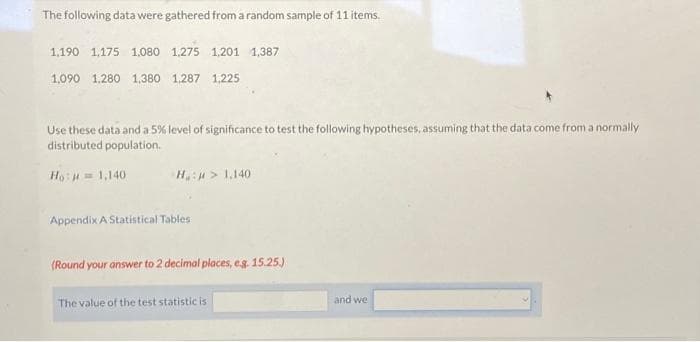 The following data were gathered from a random sample of 11 items.
1,190 1,175 1.080 1.275 1,201 1,387
1,090 1.280 1,380 1,287 1,225
Use these data and a 5% level of significance to test the following hypotheses, assuming that the data come from a normally
distributed population.
Ho: = 1,140
H: > 1,140
Appendix A Statistical Tables
(Round your answer to 2 decimal places, e.g. 15.25.)
The value of the test statistic is
and we