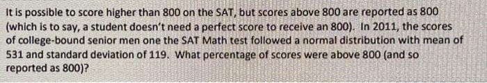 It is possible to score higher than 800 on the SAT, but scores above 800 are reported as 800
(which is to say, a student doesn't need a perfect score to receive an 800). In 2011, the scores
of college-bound senior men one the SAT Math test followed a normal distribution with mean of
531 and standard deviation of 119. What percentage of scores were above 800 (and so
reported as 800)?