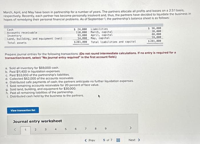 March, April, and May have been in partnership for a number of years. The partners allocate all profits and losses on a 2:3:1 basis,
respectively. Recently, each partner has become personally insolvent and, thus, the partners have decided to liquidate the business in
hopes of remedying their personal financial problems. As of September 1, the partnership's balance sheet is as follows:
Cash
Accounts receivable
Inventory
Land, building, and equipment (net)
Total assets
Prepare journal entries for the following transactions: (Do not round intermediate calculations. If no entry is required for a
transaction/event, select "No journal entry required" in the first account field.)
a. Sold all inventory for $69,000 cash.
b. Paid $11,400 in liquidation expenses.
c. Paid $53,000 of the partnership's liabilities.
d. Collected $62,000 of the accounts receivable.
e. Distributed safe payments of cash; the partners anticipate no further liquidation expenses.
1. Sold remaining accounts receivable for 20 percent of face value.
g. Sold land, building, and equipment for $30,000.
h. Paid all remaining liabilities of the partnership.
i. Distributed cash held by the business to the partners.
View transaction list
Journal entry worksheet
<
1
2
$ 24,000
Liabilities
110,000 March, capital.
93,000 April, capital
54,000 May, capital
$281,000
3
4
Total liabilities and capital
5
6 7 8
< Prev
9
5 of 7
⠀
$ 96,000
38,000
88,000
59,000
$281,000
Next >