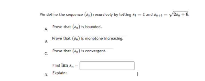 We define the sequence (sn) recursively by letting $1 = 1 and Sn+1 =
Prove that (sn) is bounded.
Prove that (sn) is monotone increasing.
Prove that (sn) is convergent.
A.
B.
C.
D.
Find lim Sn
Explain:
/28 +6.