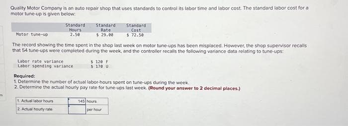 Quality Motor Company is an auto repair shop that uses standards to control its labor time and labor cost. The standard labor cost for a
motor tune-up is given below:
Standard
Hours
2.50
Labor rate variance
Labor spending variance
Standard
Rate
$ 29.00
Motor tune-up
The record showing the time spent in the shop last week on motor tune-ups has been misplaced. However, the shop supervisor recalls
that 54 tune-ups were completed during the week, and the controller recalls the following variance data relating to tune-ups:
1. Actual labor hours
2. Actual hourly rate
$ 120 F
$ 170 U
Required:
1. Determine the number of actual labor-hours spent on tune-ups during the week.
2. Determine the actual hourly pay rate for tune-ups last week. (Round your answer to 2 decimal places.)
Standard
Cost
$ 72.50
145 hours
per hour