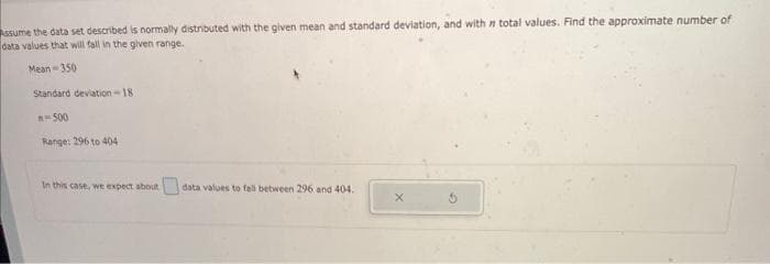 Assume the data set described is normally distributed with the given mean and standard deviation, and with n total values. Find the approximate number of
data values that will fall in the given range.
Mean 350
Standard deviation-18
n-500
Range: 296 to 404
In this case, we expect about data values to fall between 296 and 404.
X