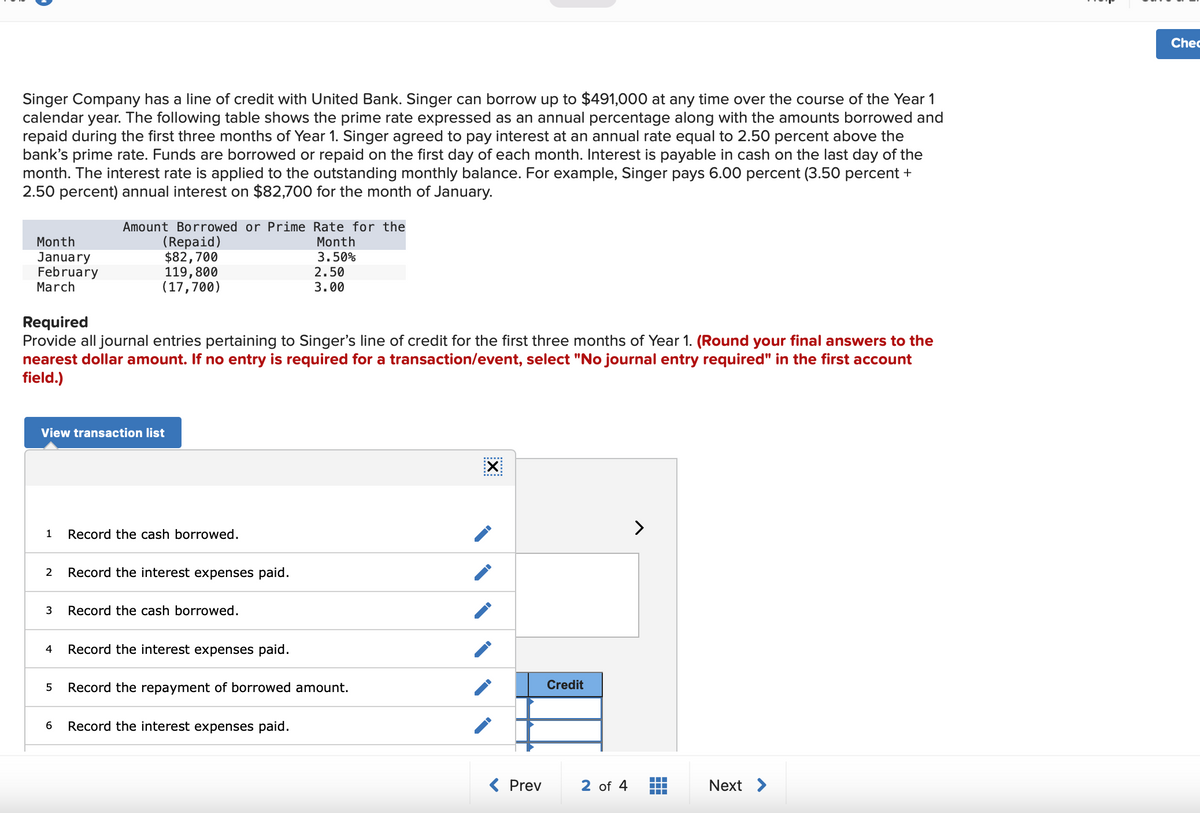 Singer Company has a line of credit with United Bank. Singer can borrow up to $491,000 at any time over the course of the Year 1
calendar year. The following table shows the prime rate expressed as an annual percentage along with the amounts borrowed and
repaid during the first three months of Year 1. Singer agreed to pay interest at an annual rate equal to 2.50 percent above the
bank's prime rate. Funds are borrowed or repaid on the first day of each month. Interest is payable in cash on the last day of the
month. The interest rate is applied to the outstanding monthly balance. For example, Singer pays 6.00 percent (3.50 percent +
2.50 percent) annual interest on $82,700 for the month of January.
Month
January
February
March
1
2
Required
Provide all journal entries pertaining to Singer's line of credit for the first three months of Year 1. (Round your final answers to the
nearest dollar amount. If no entry is required for a transaction/event, select "No journal entry required" in the first account
field.)
View transaction list
3
Amount Borrowed or Prime Rate for the
Month
3.50%
4
(Repaid)
$82,700
5
119,800
(17,700)
Record the cash borrowed.
Record the interest expenses paid.
Record the cash borrowed.
2.50
3.00
Record the interest expenses paid.
Record the repayment of borrowed amount.
6 Record the interest expenses paid.
X
< Prev
Credit
2 of 4
‒‒‒
▬▬▬
Next >
Chec