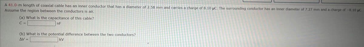 A 41.0-m length of coaxial cable has an inner conductor that has a diameter of 2.58 mm and carries a charge of 8.10 µC. The surrounding conductor has an inner diameter of 7.27 mm and a charge of -8.10 μC.
Assume the region between the conductors is air.
(a) What is the capacitance of this cable?
C =
nF
(b) What is the potential difference between the two conductors?
AV =
kV