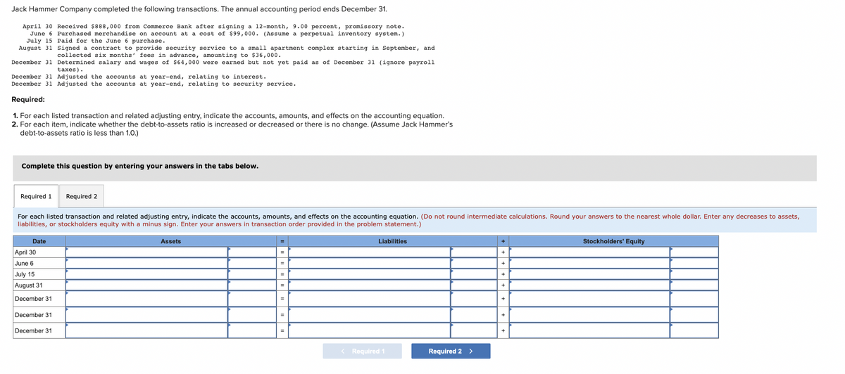 Jack Hammer Company completed the following transactions. The annual accounting period ends December 31.
April 30 Received $888,000 from Commerce Bank after signing a 12-month, 9.00 percent, promissory note.
June 6 Purchased merchandise on account at a cost of $99,000. (Assume a perpetual inventory system.)
July 15 Paid for the June 6 purchase.
August 31
Signed a contract to provide security service to a small apartment complex starting in September, and
collected six months' fees in advance, amounting to $36,000.
December 31
Determined salary and wages of $64,000 were earned but not yet paid as of December 31 (ignore payroll
taxes).
Adjusted the accounts at year-end, relating to interest.
December 31
December 31 Adjusted the accounts at year-end, relating to security service.
Required:
1. For each listed transaction and related adjusting entry, indicate the accounts, amounts, and effects on the accounting equation.
2. For each item, indicate whether the debt-to-assets ratio is increased or decreased or there is no change. (Assume Jack Hammer's
debt-to-assets ratio is less than 1.0.)
Complete this question by entering your answers in the tabs below.
Required 1 Required 2
For each listed transaction and related adjusting entry, indicate the accounts, amounts, and effects on the accounting equation. (Do not round intermediate calculations. Round your answers to the nearest whole dollar. Enter any decreases to assets,
liabilities, or stockholders equity with a minus sign. Enter your answers in transaction order provided in the problem statement.)
Date
April 30
June 6
July 15
August 31
December 31
December 31
December 31
Assets
=
=
Liabilities
< Required 1
Required 2 >
+
+
+
+
+
+
+
+
Stockholders' Equity