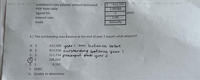 Installment note payable amount borrowed
PVIF from table
Signed for
Interest rate
made
A. $
B. $
4.) The outstanding loan balance at the end of year 2 equals what amount?
C. $
D$
$ 612,000
2.88388
3
2.0%
Annually
612,000 year loan balance before
412,026 outstanding balance year I
212,214 pnnepal put year 2
208,052
4,161
E. $
F. ZERO
G. Unable to determine
years