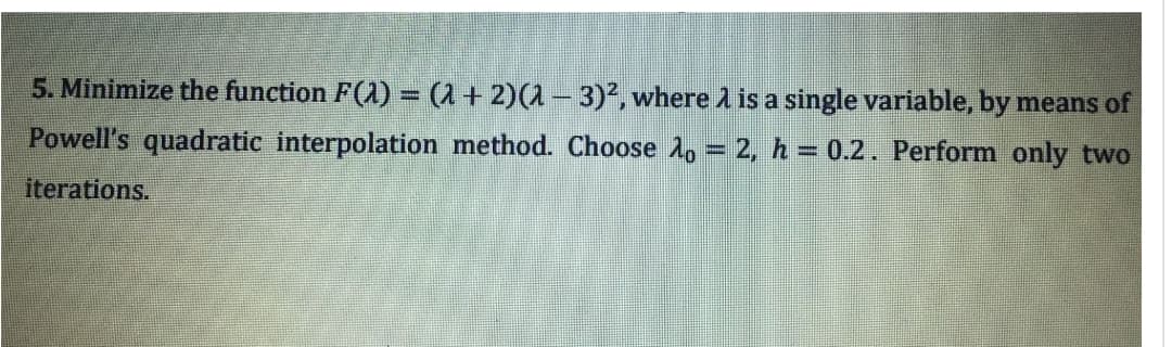 5. Minimize the function F(2) = (1 + 2)(2 − 3)², where is a single variable, by means of
Powell's quadratic interpolation method. Choose 10 = 2, h = 0.2. Perform only two
iterations.