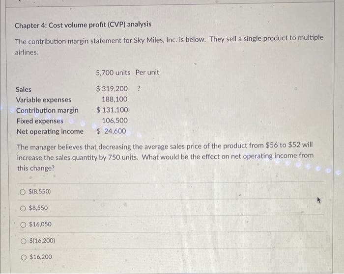 Chapter 4: Cost volume profit (CVP) analysis
The contribution margin statement for Sky Miles, Inc. is below. They sell a single product to multiple
airlines.
Sales
Variable expenses
Contribution margin
Fixed expenses
Net operating income
The manager believes that decreasing the average sales price of the product from $56 to $52 will
increase the sales quantity by 750 units. What would be the effect on net operating income from
this change?
$(8,550)
$8,550
$16,050
$(16,200)
5,700 units Per unit
$319,200 ?
188,100
$ 131,100
106,500
$ 24,600
$16,200