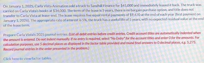 On January 1, 2025, Carla Vista Animation sold a truck to Sandhill Finance for $41,000 and immediately leased it back. The truck was
carried on Carla Vista's books at $34,000. The term of the lease is 5 years, there is no bargain purchase option, and title does not
transfer to Carla Vista at lease-end. The lease requires five equal rental payments of $9,470 at the end of each year (first payment on
January 1, 2026). The appropriate rate of interest is 5%, the truck has a useful life of 5 years, with no expected residual value at the end
of the lease term.
Prepare Carla Vista's 2025 journal entries. (List all debit entries before credit entries. Credit account titles are automatically indented when
the amount is entered. Do not indent manually. If no entry is required, select "No Entry" for the account titles and enter O for the amounts. For
calculation purposes, use 5 decimal places as displayed in the factor table provided and round final answers to 0 decimal places, eg. 5,275.
Record journal entries in the order presented in the problem.)
Click here to view factor tables.