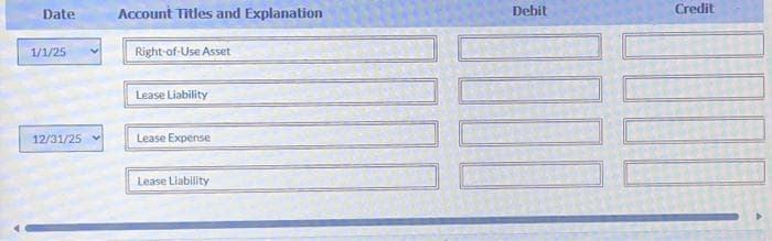 Date
1/1/25
12/31/25
Account Titles and Explanation
Right-of-Use Asset
Lease Liability
Lease Expense
Lease Liability
Debit
Credit