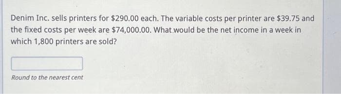 Denim Inc. sells printers for $290.00 each. The variable costs per printer are $39.75 and
the fixed costs per week are $74,000.00. What would be the net income in a week in
which 1,800 printers are sold?
Round to the nearest cent