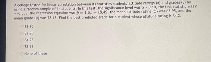 A college tested for linear correlation between its statistics students' attitude ratings (x) and grades (y) by
using a random sample of 14 students. In this test, the significance level was a = 0.10, the test statistic was r
= -0.555, the regression equation was = 1.6x 18.49, the mean attitude rating (2) was 62.95, and the
mean grade (y) was 78.13. Find the best predicted grade for a student whose attitude rating is 64.2.
62.95
82.23
84.23
78.13
None of these