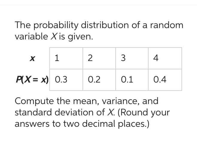 The probability distribution of a random
variable X is given.
1
P(X=x) 0.3
Compute the mean, variance, and
standard deviation of X. (Round your
answers to two decimal places.)
X
2
0.2
3
0.1
4
0.4