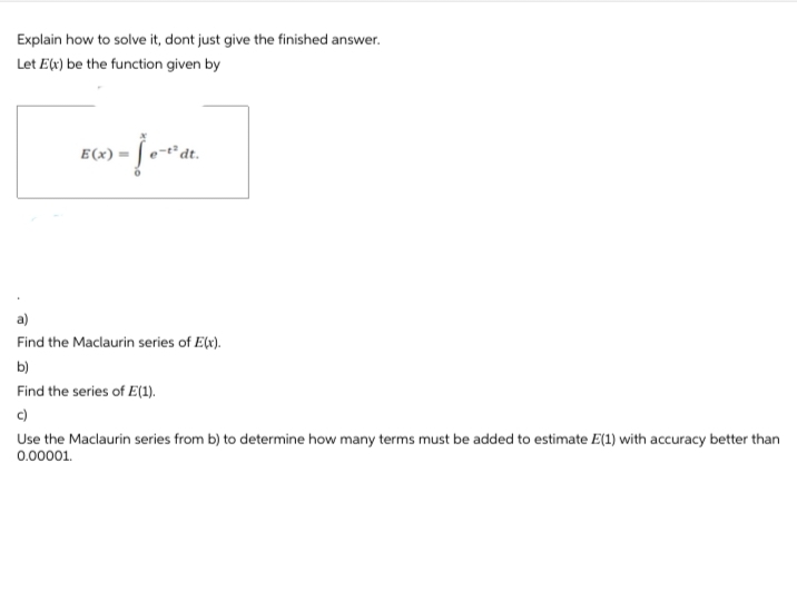 Explain how to solve it, dont just give the finished answer.
Let E(x) be the function given by
) = [e-²ªdt.
E(x)=
a)
Find the Maclaurin series of E(x).
b)
Find the series of E(1).
c)
Use the Maclaurin series from b) to determine how many terms must be added to estimate E(1) with accuracy better than
0.00001.