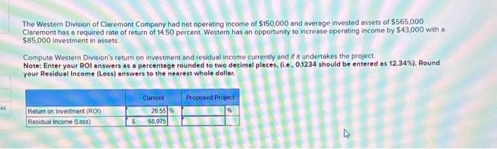 *
The Western Division of Claremont Company had net operating income of $150,000 and average invested assets of $565,000
Claremont has a required rate of return of 14.50 percent. Western has an opportunity to increase operating income by $43,000 with a
$85,000 investment in assets.
Compute Western Division's return on investment and residual income currently and if it undertakes the project.
Note: Enter your ROI answers as a percentage rounded to two decimal places, (i.e., 0.1234 should be entered as 12.34%). Round
your Residual Income (Loss) answers to the nearest whole dollar.
Proposed Project
Return on Investment (ROI)
Residual income (Loss)
$
Current
26 55 %
68,075