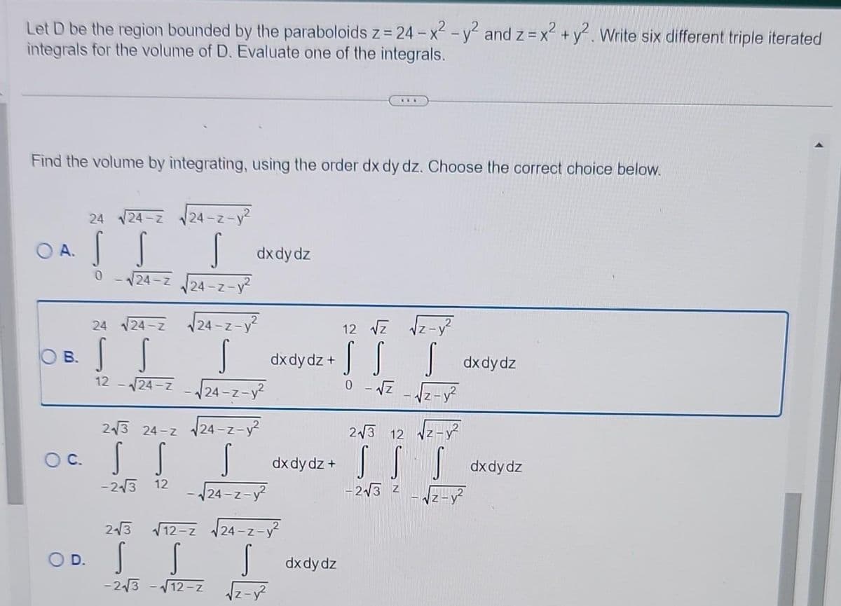 2
Let D be the region bounded by the paraboloids z = 24 - x² - y² and z = x² + y². Write six different triple iterated
integrals for the volume of D. Evaluate one of the integrals.
Find the volume by integrating, using the order dx dy dz. Choose the correct choice below.
24 √24-Z
-¡II-
S s dx dy dz
0
√24-Z √√√24-z-y²
O A.
B.
24 √√24-2 √24-z-y²
S
dx dy dz + S dx dy dz
√√24-z-√√24-z-y²
0-√√Z -√2-1²
-III-II-
ITT-16-
√24-z-y²
S dx dy dz + S dx dydz
-√√24-z-y²
-2√3 Z z-y²
12
243 24-Z
OC.
-2√3 12
24-z-
-z-y²
OD. S S
2√3 √√12-2 √√24-z-y²
IIT...
-2√3-√√12-z
dx dy dz
12 √Z
2√3 12
z-y²
√z-y²