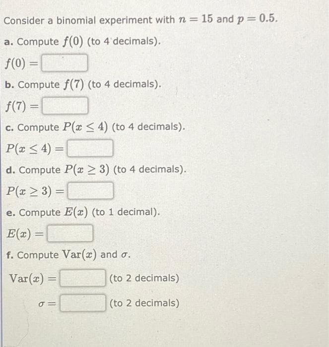 Consider a binomial experiment with n = 15 and p = 0.5.
a. Compute f(0) (to 4 decimals).
f(0) =
b. Compute f(7) (to 4 decimals).
f(7) =
c. Compute P(x ≤4) (to 4 decimals).
P(x ≤ 4) =
d. Compute P(x ≥ 3) (to 4 decimals).
P(x ≥ 3) =
e. Compute E(x) (to 1 decimal).
E(x) =
f. Compute Var(x) and o.
Var(x) =
σ=
(to 2 decimals)
(to 2 decimals)