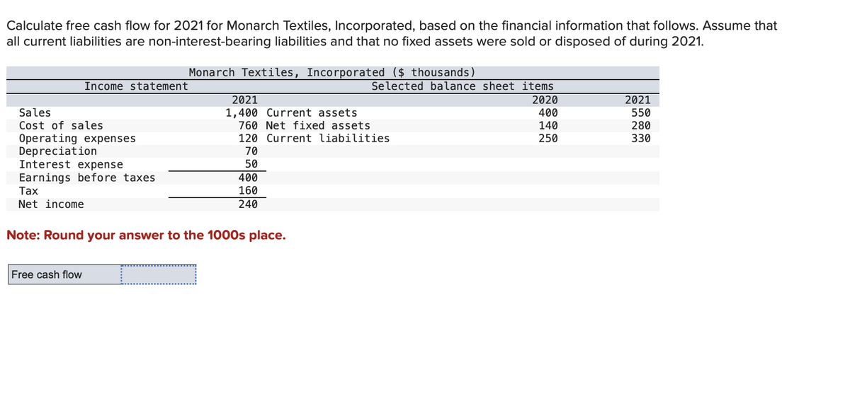 Calculate free cash flow for 2021 for Monarch Textiles, Incorporated, based on the financial information that follows. Assume that
all current liabilities are non-interest-bearing liabilities and that no fixed assets were sold or disposed of during 2021.
Sales
Cost of sales
Income statement
Operating expenses
Depreciation
Interest expense
Earnings before taxes
Tax
Net income
Free cash flow
Monarch Textiles, Incorporated ($ thousands)
c
2021
1,400 Current assets
Note: Round your answer to the 1000s place.
760 Net fixed assets
120 Current liabilities
70
50
400
160
240
Selected balance sheet items
2020
400
140
250
2021
550
280
330