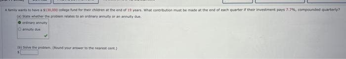 A family wants to have a $130,000 college fund for their children at the end of 19 years. What contribution must be made at the end of each quarter if their investment pays 7.7%, compounded quarterly?
(a) State whether the problem relates to an ordinary annuity or an annuity due.
ordinary annuity
annuity due
(b) Solve the problem. [Round your answer to the nearest cent)