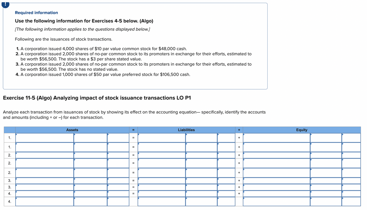 Exercise 11-5 (Algo) Analyzing impact of stock issuance transactions LO P1
1.
Analyze each transaction from issuances of stock by showing its effect on the accounting equation-specifically, identify the accounts
and amounts (including + or -) for each transaction.
1.
2.
2.
Required information
Use the following information for Exercises 4-5 below. (Algo)
[The following information applies to the questions displayed below.]
Following are the issuances of stock transactions.
1. A corporation issued 4,000 shares of $10 par value common stock for $48,000 cash.
2. A corporation issued 2,000 shares of no-par common stock to its promoters in exchange for their efforts, estimated to
be worth $56,500. The stock has a $3 per share stated value.
2.
3.
3.
4.
3. A corporation issued 2,000 shares of no-par common stock to its promoters in exchange for their efforts, estimated to
be worth $56,500. The stock has no stated value.
4. A corporation issued 1,000 shares of $50 par value preferred stock for $106,500 cash.
4.
Assets
=
=
=
=
=
=
=
=
Liabilities
+
+
+
+
+
+
+
+
+
Equity