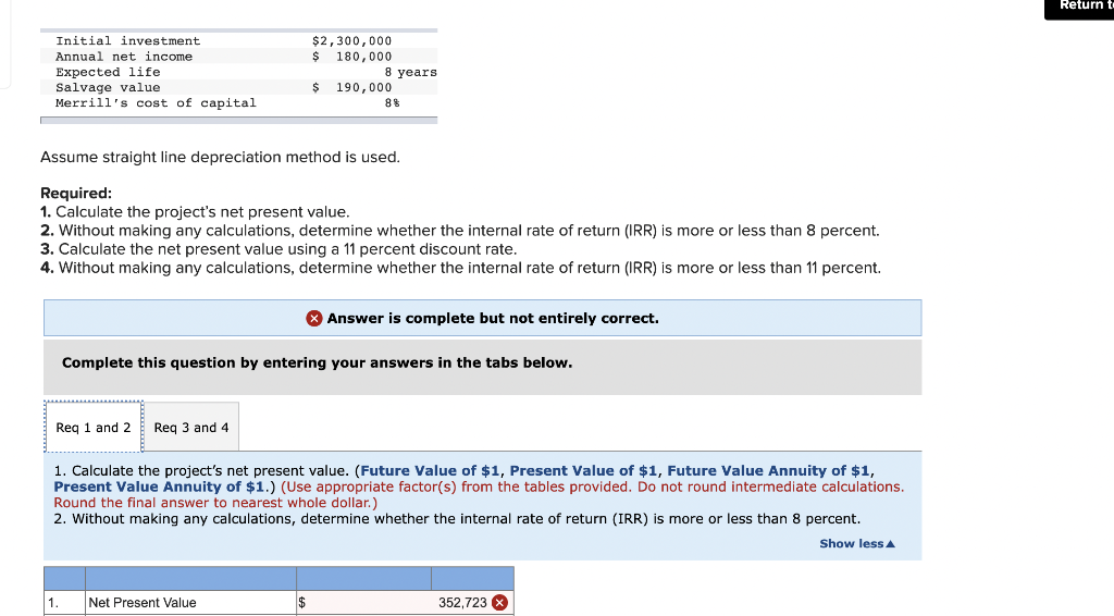 Initial investment
Annual net income
Expected life
Salvage value
Merrill's cost of capital
Req 1 and 2 Req 3 and 4
1.
$2,300,000
$ 180,000
Assume straight line depreciation method is used.
Required:
1. Calculate the project's net present value.
2. Without making any calculations, determine whether the internal rate of return (IRR) is more or less than 8 percent.
3. Calculate the net present value using a 11 percent discount rate.
4. Without making any calculations, determine whether the internal rate of return (IRR) is more or less than 11 percent.
8 years.
Net Present Value
$ 190,000
$
8%
Complete this question by entering your answers in the tabs below.
1. Calculate the project's net present value. (Future Value of $1, Present Value of $1, Future Value Annuity of $1,
Present Value Annuity of $1.) (Use appropriate factor(s) from the tables provided. Do not round intermediate calculations.
Round the final answer to nearest who dollar.)
2. Without making any calculations, determine whether the internal rate of return (IRR) is more or less than 8 percent.
Show less A
Answer is complete but not entirely correct.
352,723 x
Return t